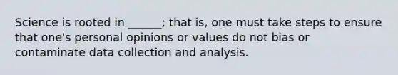 Science is rooted in ______; that is, one must take steps to ensure that one's personal opinions or values do not bias or contaminate data collection and analysis.