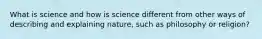 What is science and how is science different from other ways of describing and explaining nature, such as philosophy or religion?