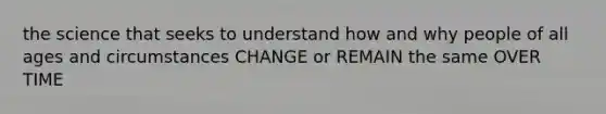 the science that seeks to understand how and why people of all ages and circumstances CHANGE or REMAIN the same OVER TIME