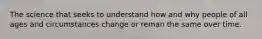 The science that seeks to understand how and why people of all ages and circumstances change or reman the same over time.