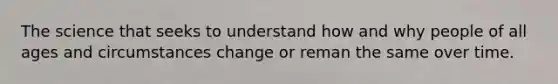 The science that seeks to understand how and why people of all ages and circumstances change or reman the same over time.