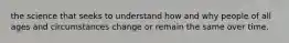 the science that seeks to understand how and why people of all ages and circumstances change or remain the same over time.