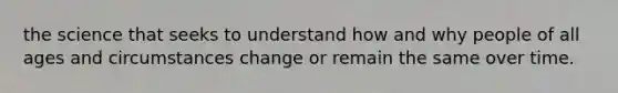 the science that seeks to understand how and why people of all ages and circumstances change or remain the same over time.