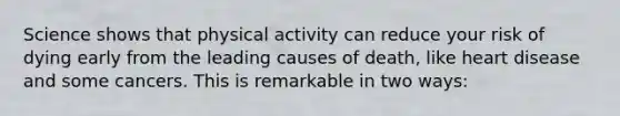 Science shows that physical activity can reduce your risk of dying early from the leading causes of death, like heart disease and some cancers. This is remarkable in two ways: