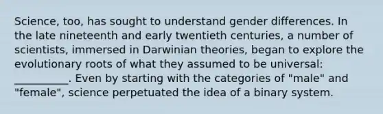 Science, too, has sought to understand gender differences. In the late nineteenth and early twentieth centuries, a number of scientists, immersed in Darwinian theories, began to explore the evolutionary roots of what they assumed to be universal: __________. Even by starting with the categories of "male" and "female", science perpetuated the idea of a binary system.