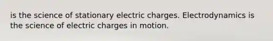 is the science of stationary electric charges. Electrodynamics is the science of electric charges in motion.