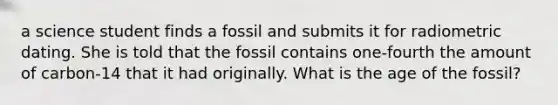 a science student finds a fossil and submits it for radiometric dating. She is told that the fossil contains one-fourth the amount of carbon-14 that it had originally. What is the age of the fossil?