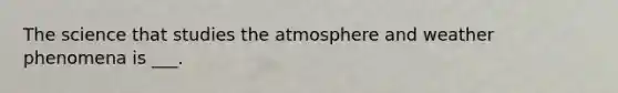 The science that studies the atmosphere and weather phenomena is ___.