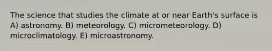 The science that studies the climate at or near Earth's surface is A) astronomy. B) meteorology. C) micrometeorology. D) microclimatology. E) microastronomy.