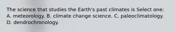 The science that studies the Earth's past climates is Select one: A. meteorology. B. climate change science. C. paleoclimatology. D. dendrochronology.