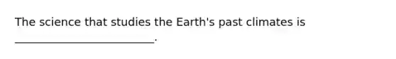 The science that studies the Earth's past climates is _________________________.