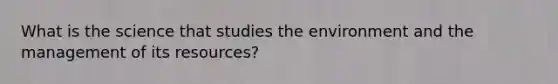 What is the science that studies the environment and the management of its resources?