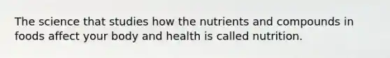 The science that studies how the nutrients and compounds in foods affect your body and health is called nutrition.