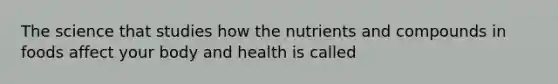 The science that studies how the nutrients and compounds in foods affect your body and health is called