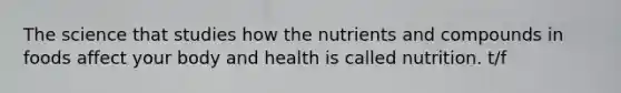 The science that studies how the nutrients and compounds in foods affect your body and health is called nutrition. t/f