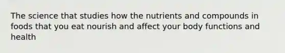 The science that studies how the nutrients and compounds in foods that you eat nourish and affect your body functions and health