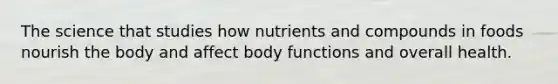 The science that studies how nutrients and compounds in foods nourish the body and affect body functions and overall health.