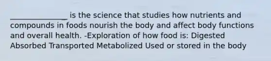 _______________ is the science that studies how nutrients and compounds in foods nourish the body and affect body functions and overall health. -Exploration of how food is: Digested Absorbed Transported Metabolized Used or stored in the body