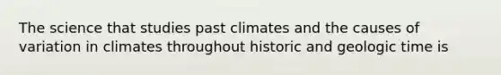 The science that studies past climates and the causes of variation in climates throughout historic and geologic time is