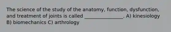 The science of the study of the anatomy, function, dysfunction, and treatment of joints is called ________________. A) kinesiology B) biomechanics C) arthrology