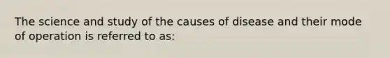 The science and study of the causes of disease and their mode of operation is referred to as: