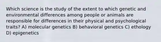 Which science is the study of the extent to which genetic and environmental differences among people or animals are responsible for differences in their physical and psychological traits? A) molecular genetics B) behavioral genetics C) ethology D) epigenetics