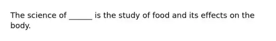 The science of ______ is the study of food and its effects on the body.