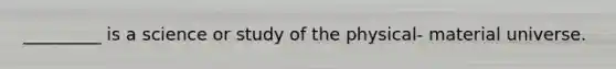 _________ is a science or study of the physical- material universe.