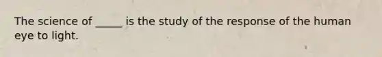 The science of _____ is the study of the response of the human eye to light.