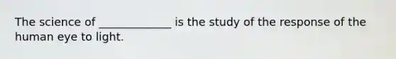 The science of _____________ is the study of the response of the human eye to light.