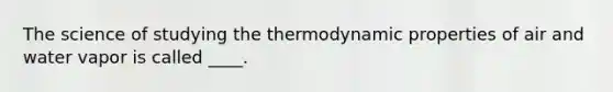 The science of studying the thermodynamic properties of air and water vapor is called ____.