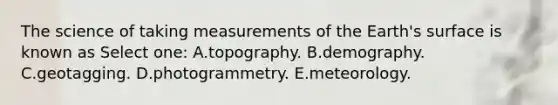 The science of taking measurements of the Earth's surface is known as Select one: A.topography. B.demography. C.geotagging. D.photogrammetry. E.meteorology.