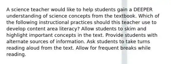 A science teacher would like to help students gain a DEEPER understanding of science concepts from the textbook. Which of the following instructional practices should this teacher use to develop content area literacy? Allow students to skim and highlight important concepts in the text. Provide students with alternate sources of information. Ask students to take turns reading aloud from the text. Allow for frequent breaks while reading.