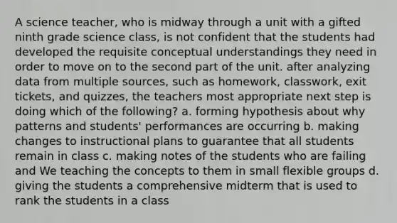 A science teacher, who is midway through a unit with a gifted ninth grade science class, is not confident that the students had developed the requisite conceptual understandings they need in order to move on to the second part of the unit. after analyzing data from multiple sources, such as homework, classwork, exit tickets, and quizzes, the teachers most appropriate next step is doing which of the following? a. forming hypothesis about why patterns and students' performances are occurring b. making changes to instructional plans to guarantee that all students remain in class c. making notes of the students who are failing and We teaching the concepts to them in small flexible groups d. giving the students a comprehensive midterm that is used to rank the students in a class