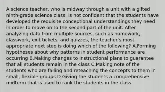 A science teacher, who is midway through a unit with a gifted ninth-grade science class, is not confident that the students have developed the requisite conceptional understandings they need in order to move on to the second part of the unit. After analyzing data from multiple sources, such as homework, classwork, exit tickets, and quizzes, the teacher's most appropriate next step is doing which of the following? A.Forming hypotheses about why patterns in student performance are occurring B.Making changes to instructional plans to guarantee that all students remain in the class C.Making note of the students who are failing and reteaching the concepts to them in small, flexible groups D.Giving the students a comprehensive midterm that is used to rank the students in the class