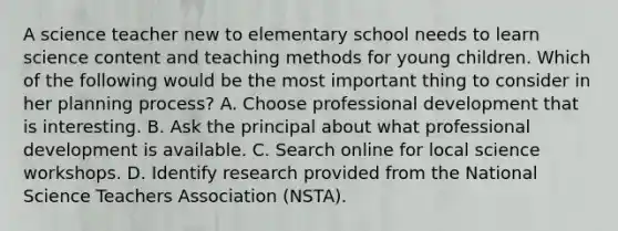 A science teacher new to elementary school needs to learn science content and teaching methods for young children. Which of the following would be the most important thing to consider in her planning process? A. Choose professional development that is interesting. B. Ask the principal about what professional development is available. C. Search online for local science workshops. D. Identify research provided from the National Science Teachers Association (NSTA).