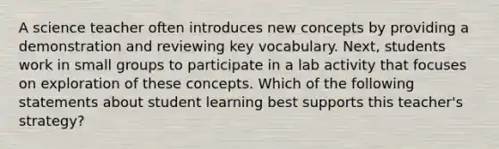 A science teacher often introduces new concepts by providing a demonstration and reviewing key vocabulary. Next, students work in small groups to participate in a lab activity that focuses on exploration of these concepts. Which of the following statements about student learning best supports this teacher's strategy?