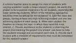 A science teacher plans to assign his class of students with varying academic needs a major research project. He wants the project to be a positive experience for all students, especially the lower achieving students. Which of the following approaches would be most beneficial for the students? A. Split the class into groups, having at least one high-achieving student and one low-achieving student in each group. B. Allow each student the freedom to choose the topic in which they have the most interest. C. Provide assistance to the students in planning the project and breaking the project into smaller sub-tasks to help the students manage and accomplish each task. D. Provide each student with a checklist of requirements that must be completed for the research project.