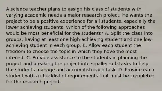 A science teacher plans to assign his class of students with varying academic needs a major research project. He wants the project to be a positive experience for all students, especially the lower achieving students. Which of the following approaches would be most beneficial for the students? A. Split the class into groups, having at least one high-achieving student and one low-achieving student in each group. B. Allow each student the freedom to choose the topic in which they have the most interest. C. Provide assistance to the students in planning the project and breaking the project into smaller sub-tasks to help the students manage and accomplish each task. D. Provide each student with a checklist of requirements that must be completed for the research project.