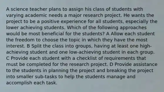 A science teacher plans to assign his class of students with varying academic needs a major research project. He wants the project to be a positive experience for all students, especially the lower achieving students. Which of the following approaches would be most beneficial for the students? A Allow each student the freedom to choose the topic in which they have the most interest. B Split the class into groups, having at least one high-achieving student and one low-achieving student in each group. C Provide each student with a checklist of requirements that must be completed for the research project. D Provide assistance to the students in planning the project and breaking the project into smaller sub-tasks to help the students manage and accomplish each task.