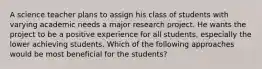 A science teacher plans to assign his class of students with varying academic needs a major research project. He wants the project to be a positive experience for all students, especially the lower achieving students. Which of the following approaches would be most beneficial for the students?