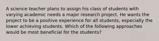 A science teacher plans to assign his class of students with varying academic needs a major research project. He wants the project to be a positive experience for all students, especially the lower achieving students. Which of the following approaches would be most beneficial for the students?