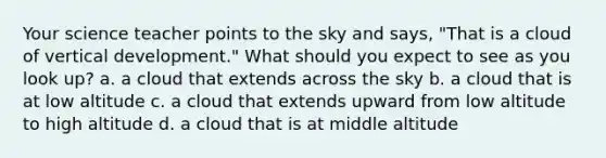 Your science teacher points to the sky and says, "That is a cloud of vertical development." What should you expect to see as you look up? a. a cloud that extends across the sky b. a cloud that is at low altitude c. a cloud that extends upward from low altitude to high altitude d. a cloud that is at middle altitude