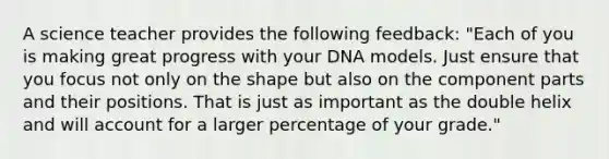 A science teacher provides the following feedback: "Each of you is making great progress with your DNA models. Just ensure that you focus not only on the shape but also on the component parts and their positions. That is just as important as the double helix and will account for a larger percentage of your grade."