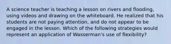 A science teacher is teaching a lesson on rivers and flooding, using videos and drawing on the whiteboard. He realized that his students are not paying attention, and do not appear to be engaged in the lesson. Which of the following strategies would represent an application of Wasserman's use of flexibility?