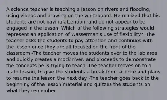 A science teacher is teaching a lesson on rivers and flooding, using videos and drawing on the whiteboard. He realized that his students are not paying attention, and do not appear to be engaged in the lesson. Which of the following strategies would represent an application of Wasserman's use of flexibility? -The teacher asks the students to pay attention and continues with the lesson once they are all focused on the front of the classroom -The teacher moves the students over to the lab area and quickly creates a mock river, and proceeds to demonstrate the concepts he is trying to teach -The teacher moves on to a math lesson, to give the students a break from science and plans to resume the lesson the next day -The teacher goes back to the beginning of the lesson material and quizzes the students on what they remember