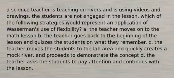 a science teacher is teaching on rivers and is using videos and drawings. the students are not engaged in the lesson. which of the following strategies would represent an application of Wasserman's use of flexibility? a. the teacher moves on to the math lesson b. the teacher goes back to the beginning of the lesson and quizzes the students on what they remember. c. the teacher moves the students to the lab area and quickly creates a mock river, and proceeds to demonstrate the concept d. the teacher asks the students to pay attention and continues with the lesson.