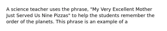 A science teacher uses the phrase, "My Very Excellent Mother Just Served Us Nine Pizzas" to help the students remember the order of the planets. This phrase is an example of a