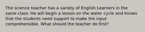 The science teacher has a variety of English Learners in the same class. He will begin a lesson on the water cycle and knows that the students need support to make the input comprehensible. What should the teacher do first?