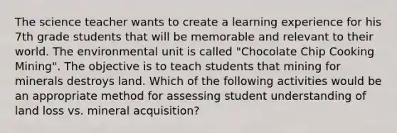 The science teacher wants to create a learning experience for his 7th grade students that will be memorable and relevant to their world. The environmental unit is called "Chocolate Chip Cooking Mining". The objective is to teach students that mining for minerals destroys land. Which of the following activities would be an appropriate method for assessing student understanding of land loss vs. mineral acquisition?